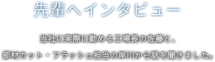 [先輩へインタビュー]当社に実際に勤める工場長の佐藤と、部材カット・フラッシュ担当の岸川から話を聞きました。