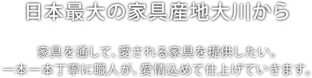 [日本最大の家具産地大川から]家具を通して、愛される家具を提供したい。一本一本丁寧に職人が、愛情込めて仕上げていきます。